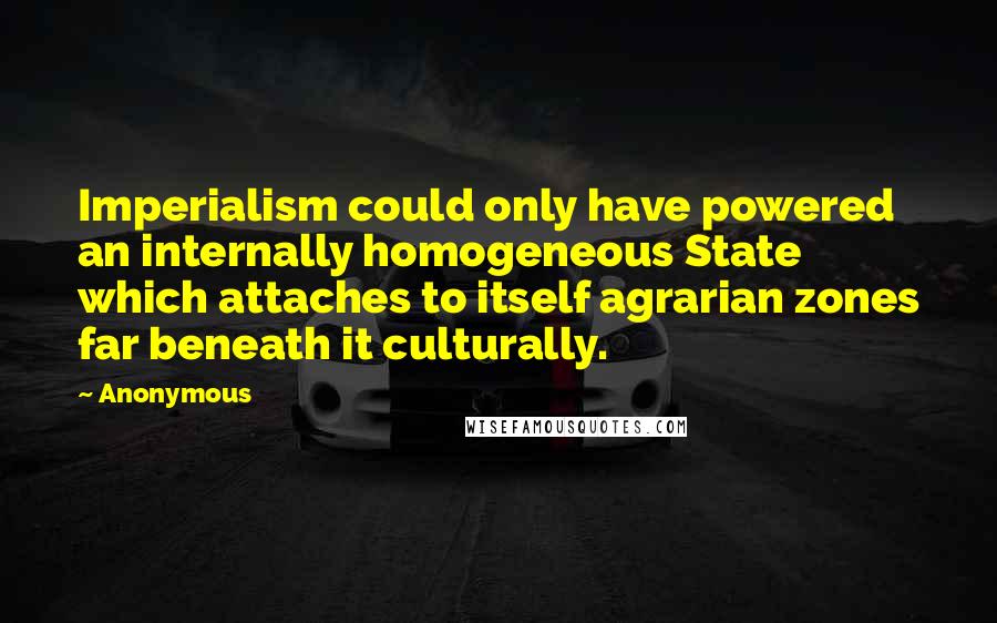 Anonymous Quotes: Imperialism could only have powered an internally homogeneous State which attaches to itself agrarian zones far beneath it culturally.