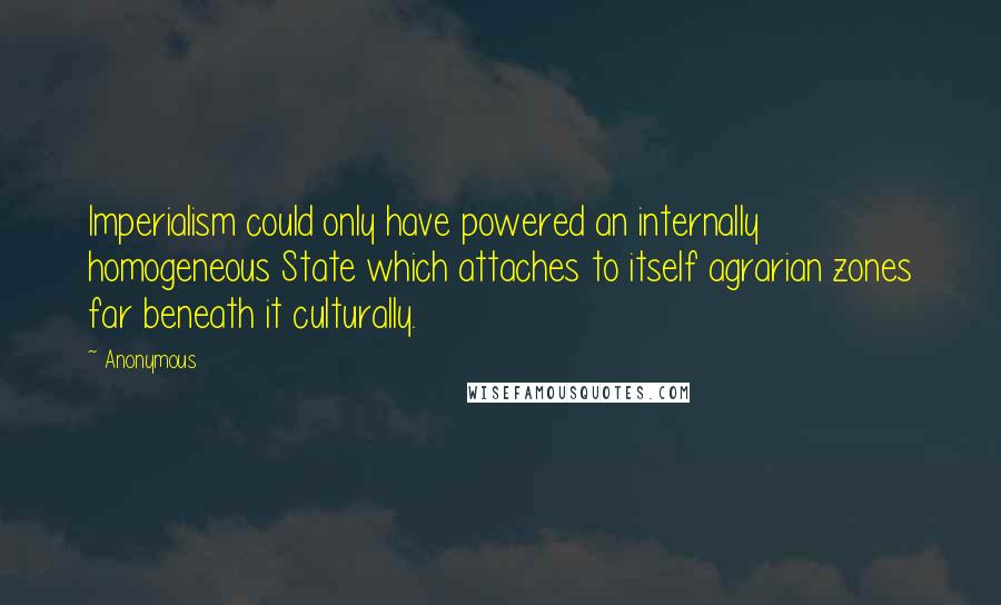 Anonymous Quotes: Imperialism could only have powered an internally homogeneous State which attaches to itself agrarian zones far beneath it culturally.