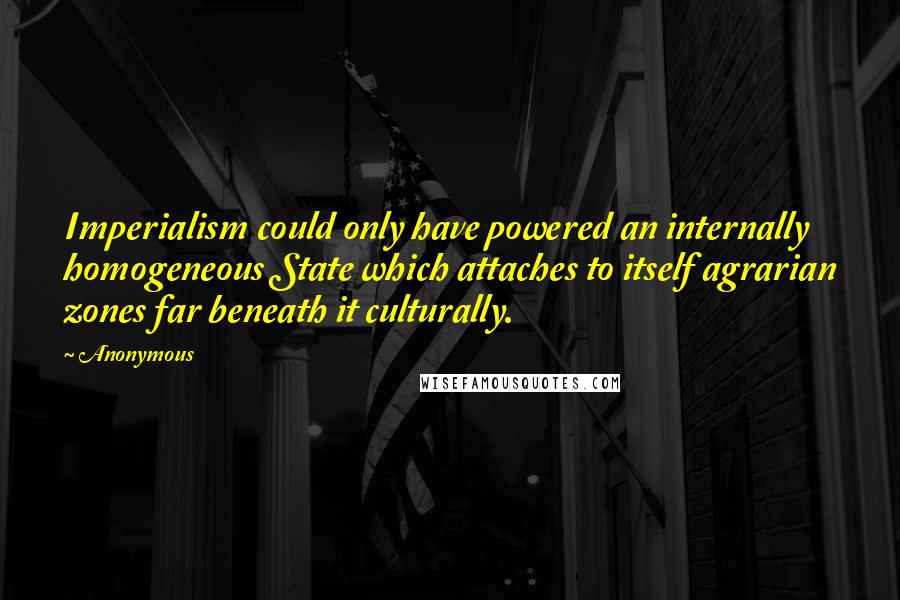 Anonymous Quotes: Imperialism could only have powered an internally homogeneous State which attaches to itself agrarian zones far beneath it culturally.