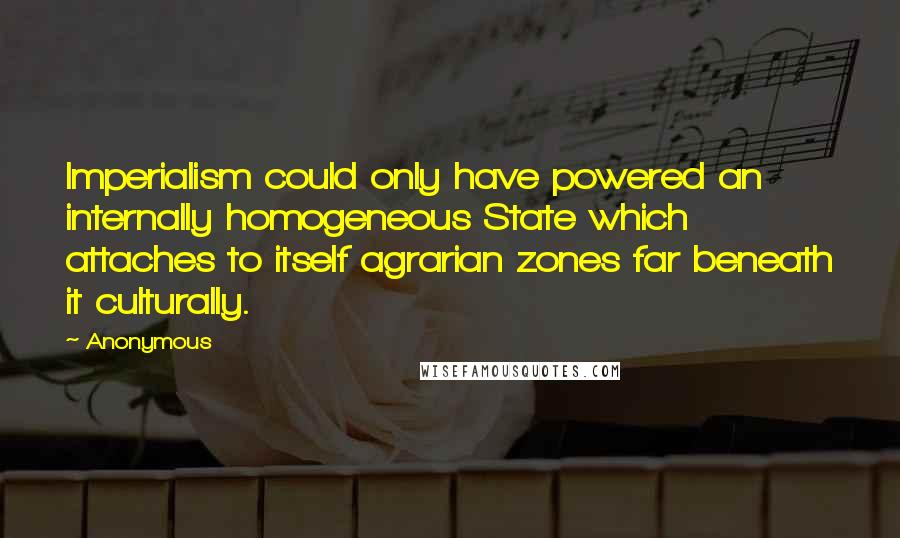 Anonymous Quotes: Imperialism could only have powered an internally homogeneous State which attaches to itself agrarian zones far beneath it culturally.