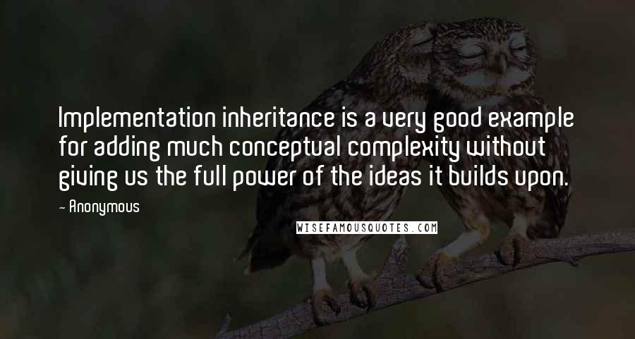 Anonymous Quotes: Implementation inheritance is a very good example for adding much conceptual complexity without giving us the full power of the ideas it builds upon.