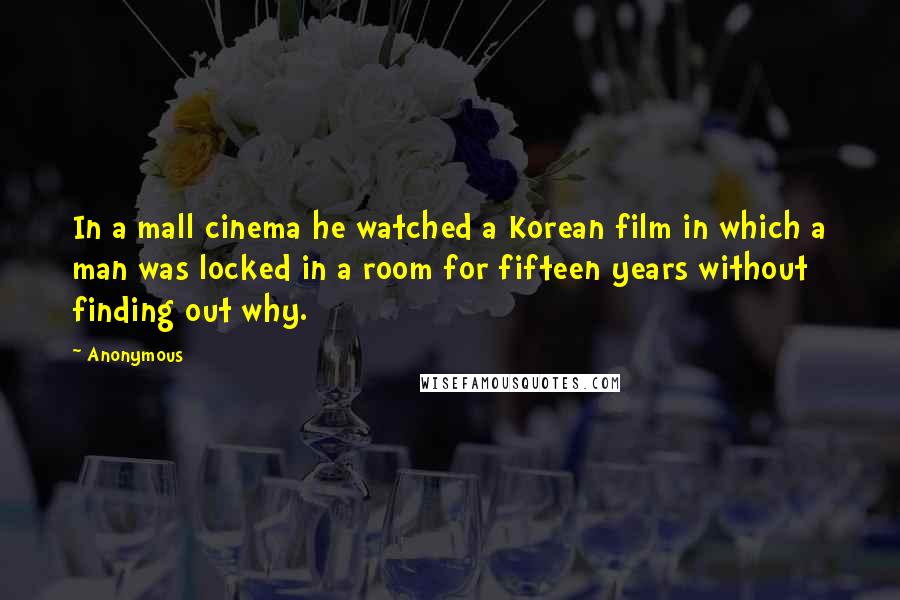 Anonymous Quotes: In a mall cinema he watched a Korean film in which a man was locked in a room for fifteen years without finding out why.