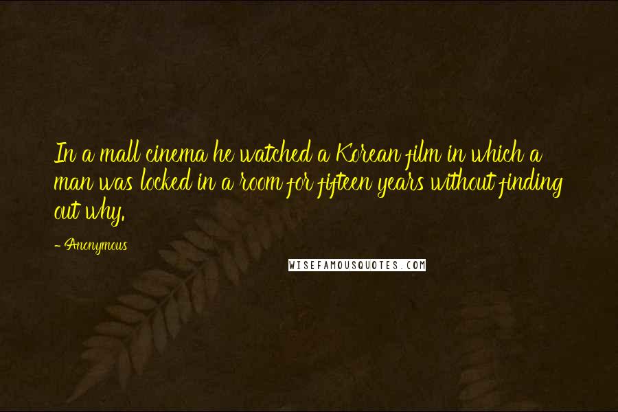 Anonymous Quotes: In a mall cinema he watched a Korean film in which a man was locked in a room for fifteen years without finding out why.