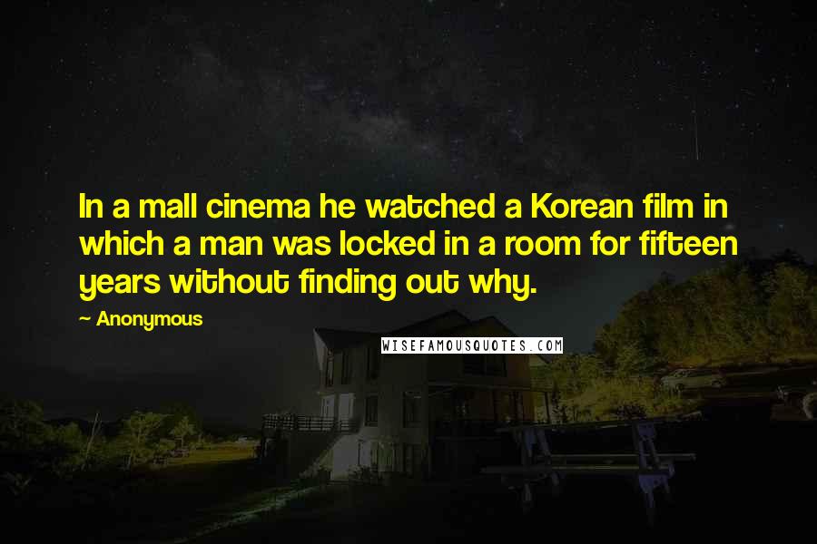 Anonymous Quotes: In a mall cinema he watched a Korean film in which a man was locked in a room for fifteen years without finding out why.