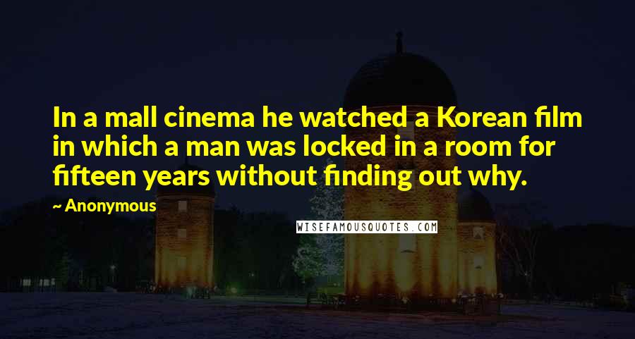 Anonymous Quotes: In a mall cinema he watched a Korean film in which a man was locked in a room for fifteen years without finding out why.