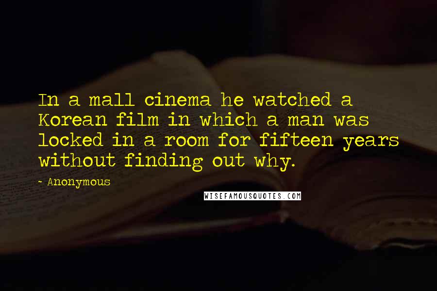 Anonymous Quotes: In a mall cinema he watched a Korean film in which a man was locked in a room for fifteen years without finding out why.