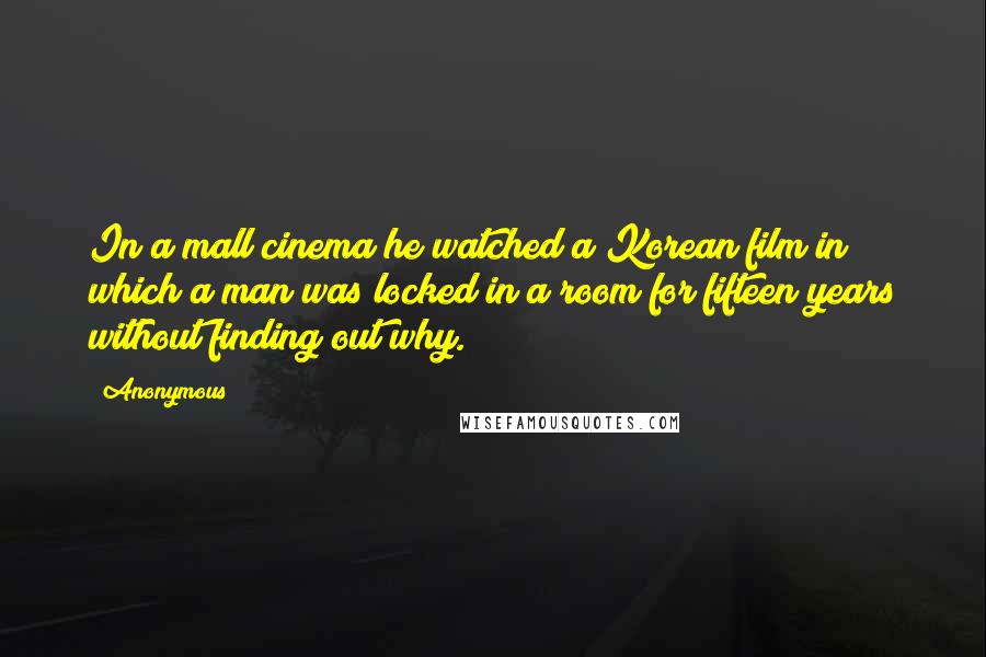 Anonymous Quotes: In a mall cinema he watched a Korean film in which a man was locked in a room for fifteen years without finding out why.