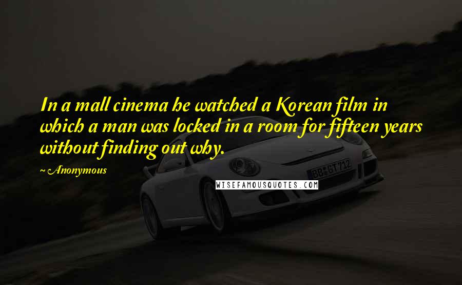 Anonymous Quotes: In a mall cinema he watched a Korean film in which a man was locked in a room for fifteen years without finding out why.