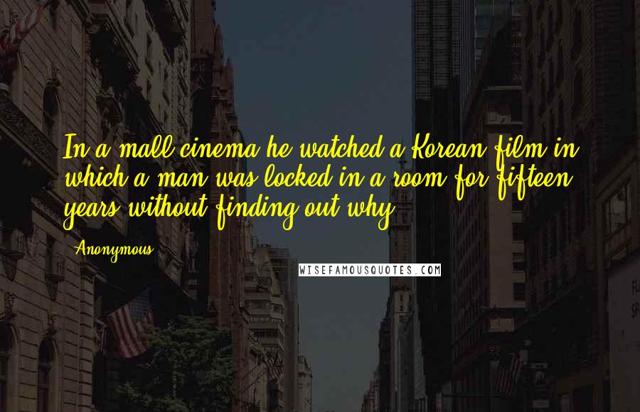 Anonymous Quotes: In a mall cinema he watched a Korean film in which a man was locked in a room for fifteen years without finding out why.