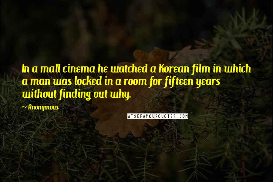 Anonymous Quotes: In a mall cinema he watched a Korean film in which a man was locked in a room for fifteen years without finding out why.