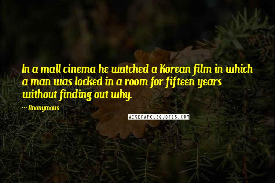 Anonymous Quotes: In a mall cinema he watched a Korean film in which a man was locked in a room for fifteen years without finding out why.