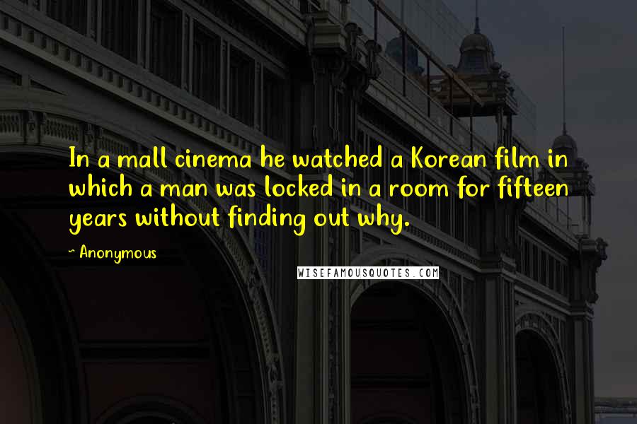 Anonymous Quotes: In a mall cinema he watched a Korean film in which a man was locked in a room for fifteen years without finding out why.