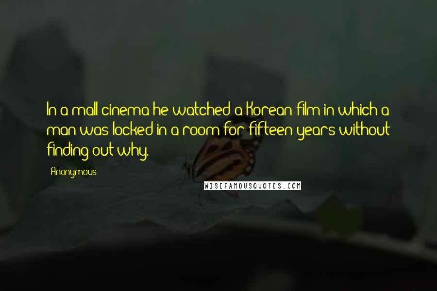 Anonymous Quotes: In a mall cinema he watched a Korean film in which a man was locked in a room for fifteen years without finding out why.