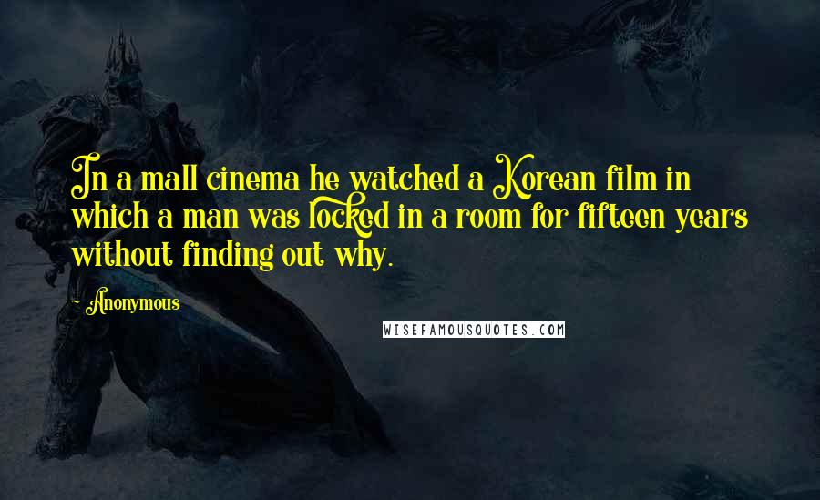 Anonymous Quotes: In a mall cinema he watched a Korean film in which a man was locked in a room for fifteen years without finding out why.