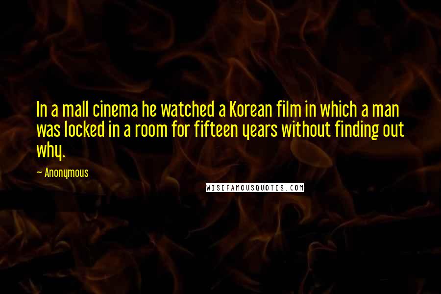 Anonymous Quotes: In a mall cinema he watched a Korean film in which a man was locked in a room for fifteen years without finding out why.