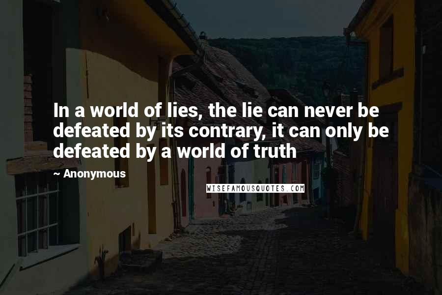 Anonymous Quotes: In a world of lies, the lie can never be defeated by its contrary, it can only be defeated by a world of truth