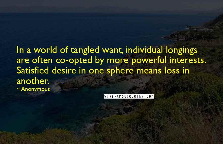 Anonymous Quotes: In a world of tangled want, individual longings are often co-opted by more powerful interests. Satisfied desire in one sphere means loss in another.