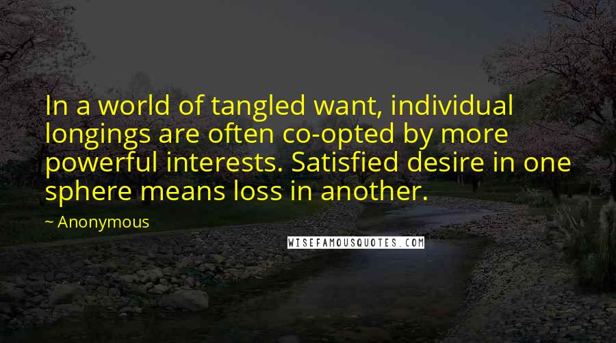 Anonymous Quotes: In a world of tangled want, individual longings are often co-opted by more powerful interests. Satisfied desire in one sphere means loss in another.