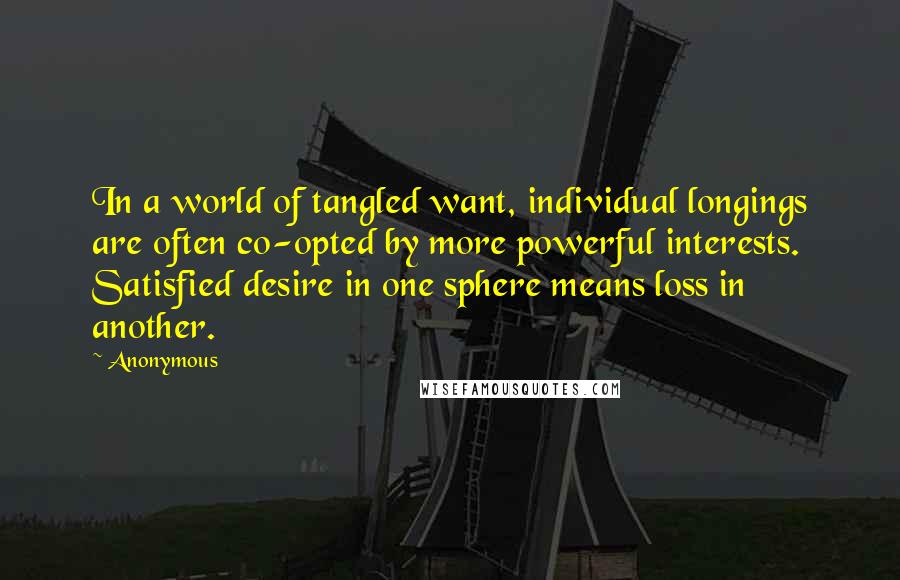 Anonymous Quotes: In a world of tangled want, individual longings are often co-opted by more powerful interests. Satisfied desire in one sphere means loss in another.