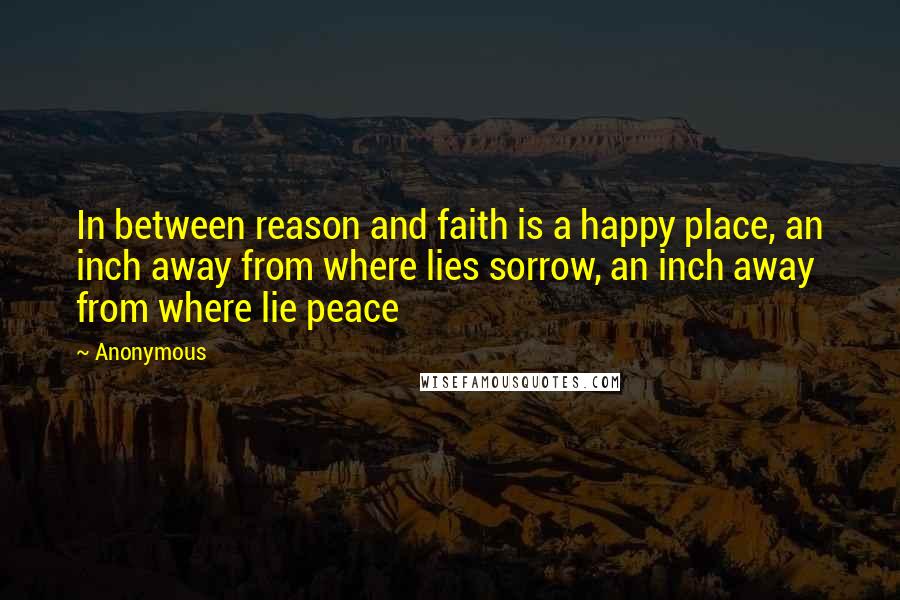 Anonymous Quotes: In between reason and faith is a happy place, an inch away from where lies sorrow, an inch away from where lie peace