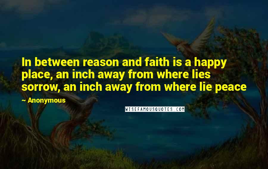 Anonymous Quotes: In between reason and faith is a happy place, an inch away from where lies sorrow, an inch away from where lie peace