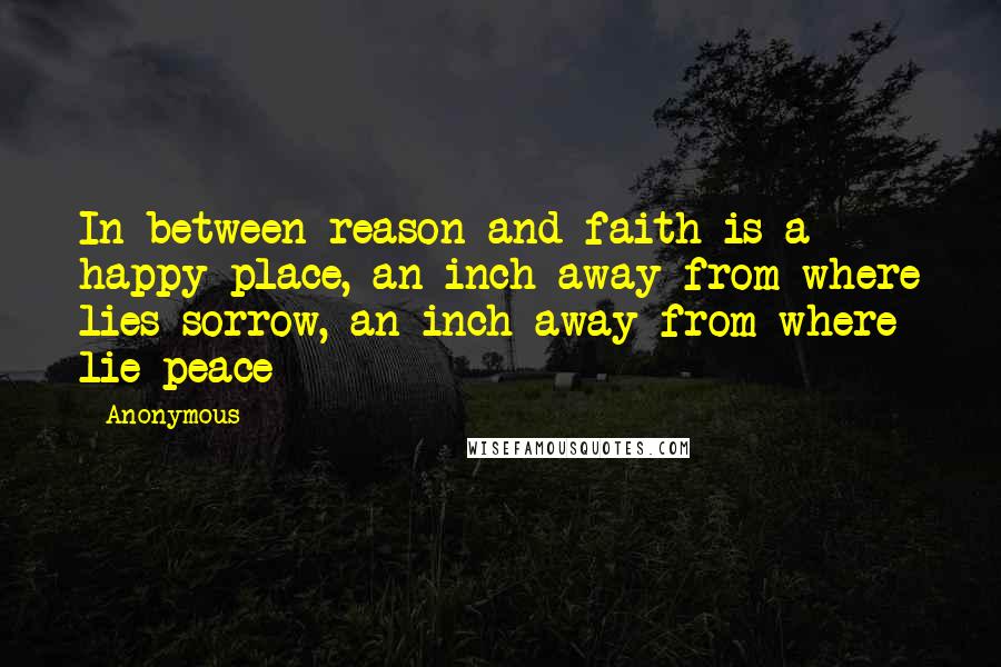 Anonymous Quotes: In between reason and faith is a happy place, an inch away from where lies sorrow, an inch away from where lie peace