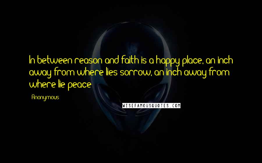 Anonymous Quotes: In between reason and faith is a happy place, an inch away from where lies sorrow, an inch away from where lie peace