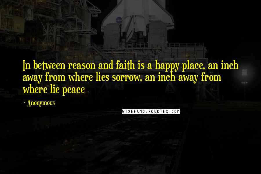 Anonymous Quotes: In between reason and faith is a happy place, an inch away from where lies sorrow, an inch away from where lie peace