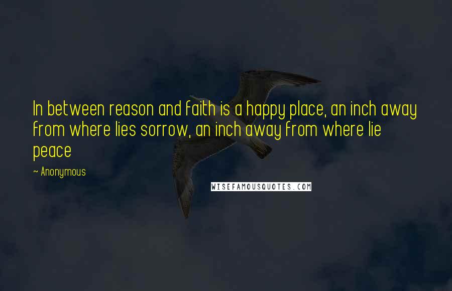 Anonymous Quotes: In between reason and faith is a happy place, an inch away from where lies sorrow, an inch away from where lie peace