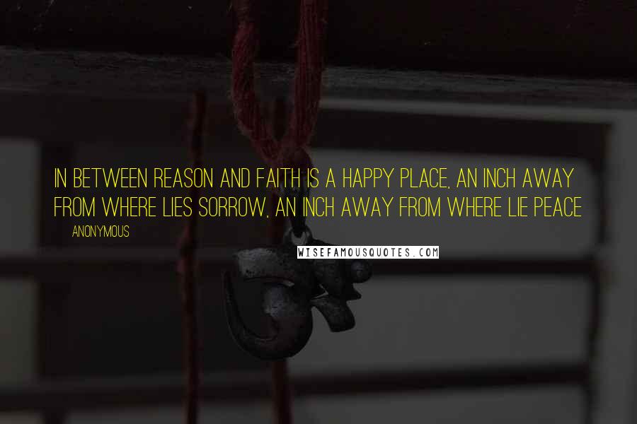 Anonymous Quotes: In between reason and faith is a happy place, an inch away from where lies sorrow, an inch away from where lie peace