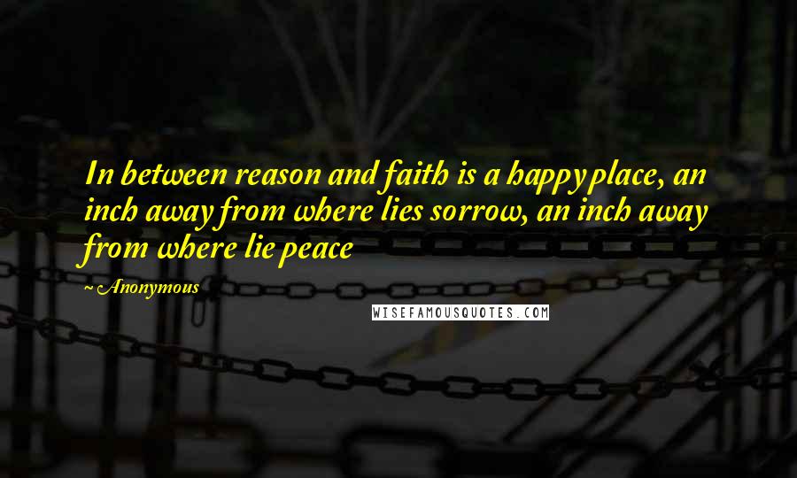 Anonymous Quotes: In between reason and faith is a happy place, an inch away from where lies sorrow, an inch away from where lie peace