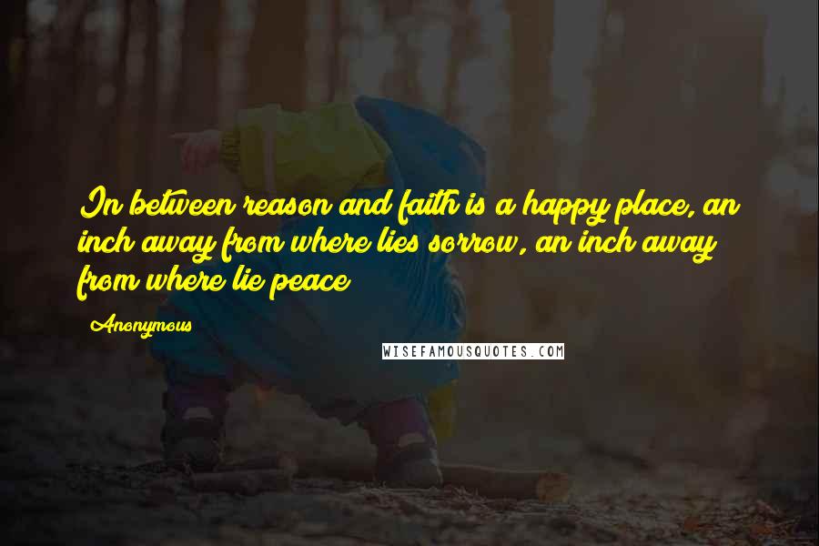 Anonymous Quotes: In between reason and faith is a happy place, an inch away from where lies sorrow, an inch away from where lie peace