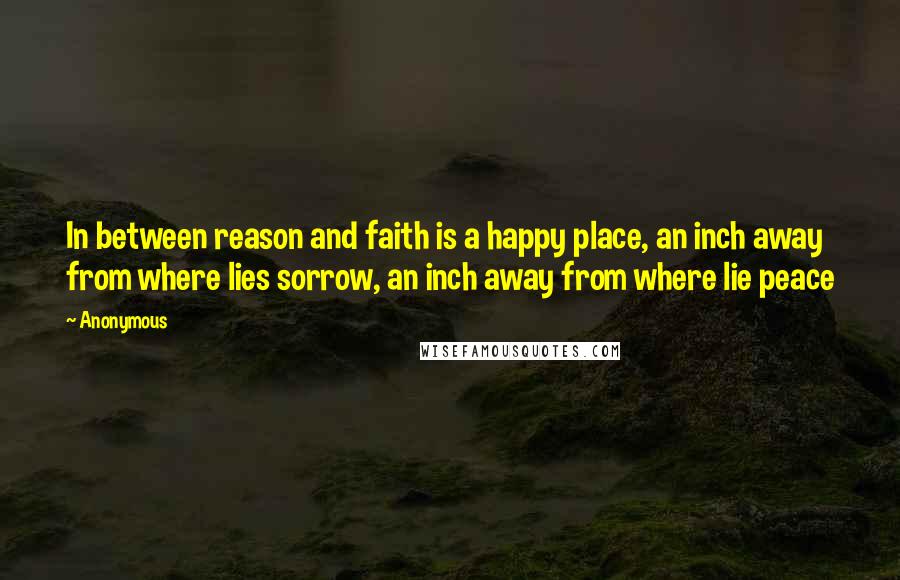 Anonymous Quotes: In between reason and faith is a happy place, an inch away from where lies sorrow, an inch away from where lie peace