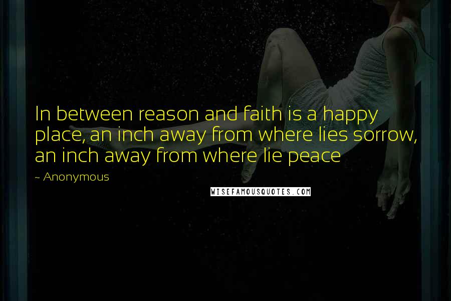 Anonymous Quotes: In between reason and faith is a happy place, an inch away from where lies sorrow, an inch away from where lie peace