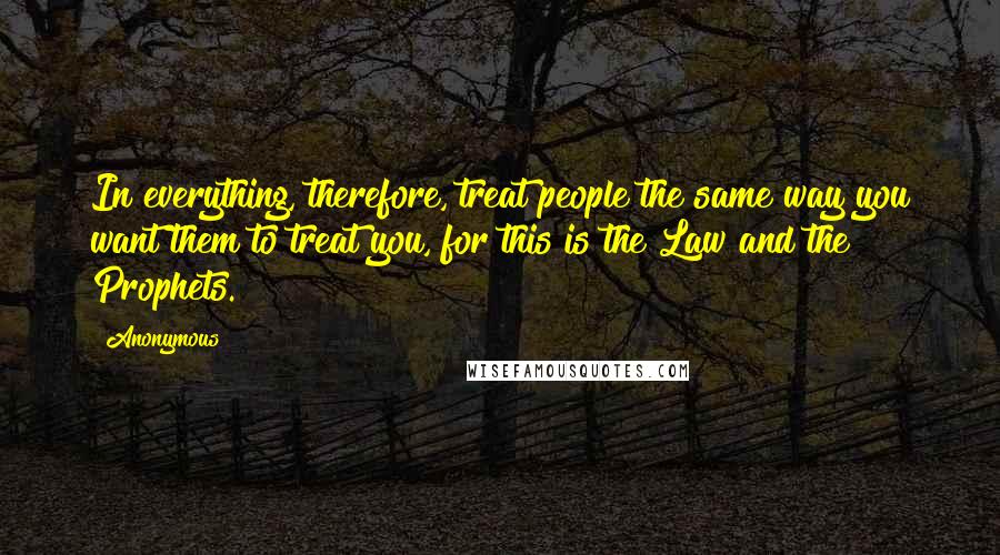 Anonymous Quotes: In everything, therefore, treat people the same way you want them to treat you, for this is the Law and the Prophets.