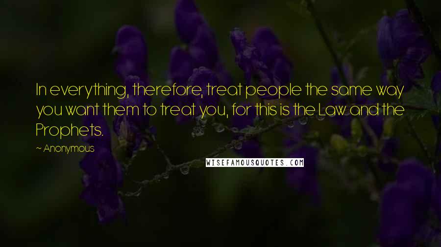 Anonymous Quotes: In everything, therefore, treat people the same way you want them to treat you, for this is the Law and the Prophets.