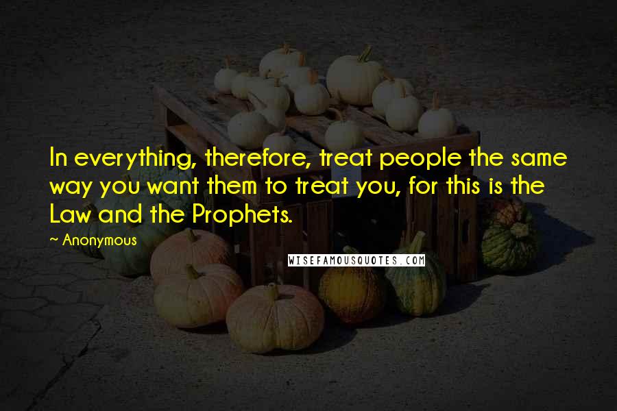 Anonymous Quotes: In everything, therefore, treat people the same way you want them to treat you, for this is the Law and the Prophets.