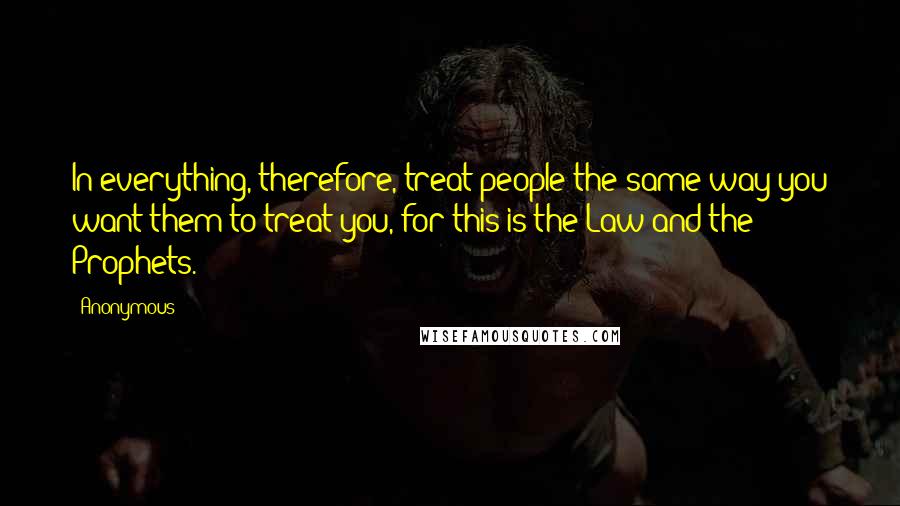 Anonymous Quotes: In everything, therefore, treat people the same way you want them to treat you, for this is the Law and the Prophets.