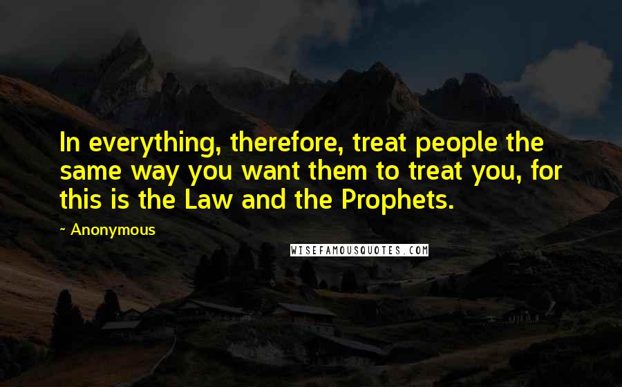 Anonymous Quotes: In everything, therefore, treat people the same way you want them to treat you, for this is the Law and the Prophets.