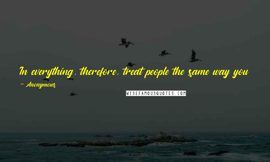 Anonymous Quotes: In everything, therefore, treat people the same way you want them to treat you, for this is the Law and the Prophets.