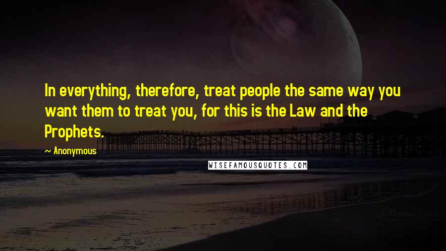 Anonymous Quotes: In everything, therefore, treat people the same way you want them to treat you, for this is the Law and the Prophets.