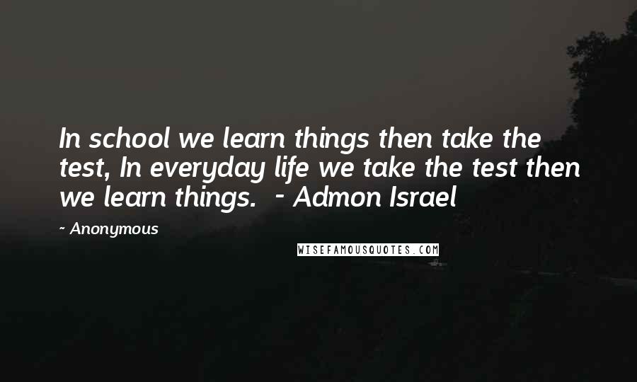 Anonymous Quotes: In school we learn things then take the test, In everyday life we take the test then we learn things. - Admon Israel