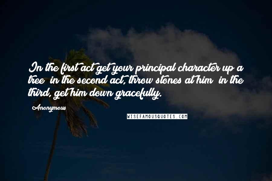 Anonymous Quotes: In the first act get your principal character up a tree; in the second act, throw stones at him; in the third, get him down gracefully.