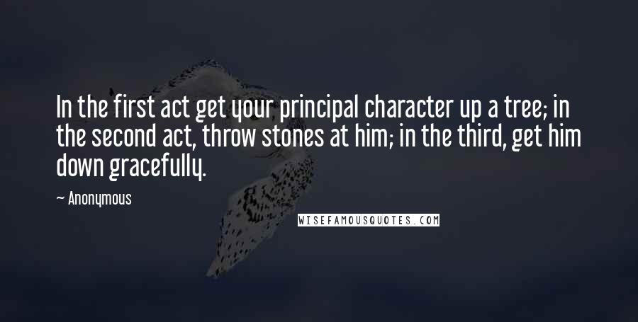 Anonymous Quotes: In the first act get your principal character up a tree; in the second act, throw stones at him; in the third, get him down gracefully.