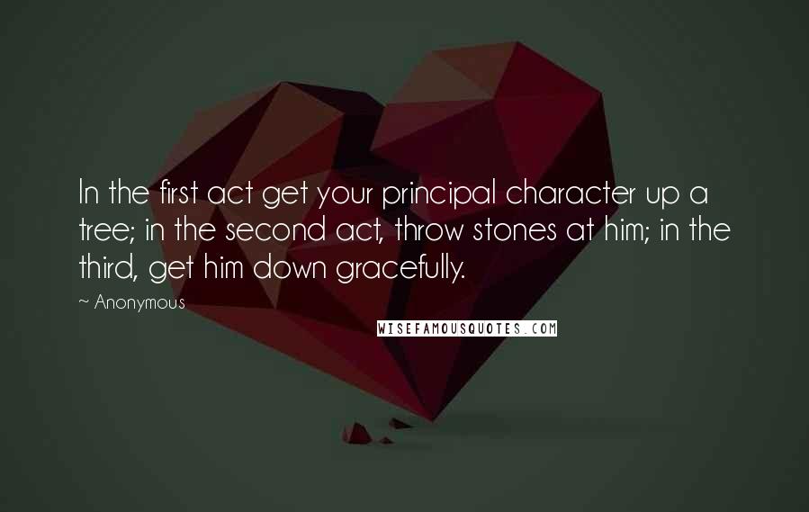 Anonymous Quotes: In the first act get your principal character up a tree; in the second act, throw stones at him; in the third, get him down gracefully.