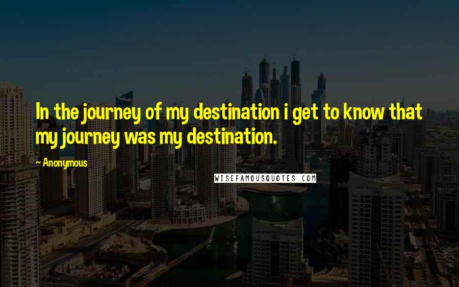 Anonymous Quotes: In the journey of my destination i get to know that my journey was my destination.