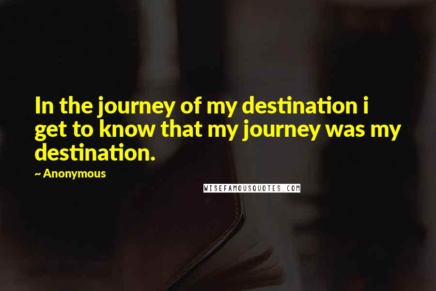 Anonymous Quotes: In the journey of my destination i get to know that my journey was my destination.