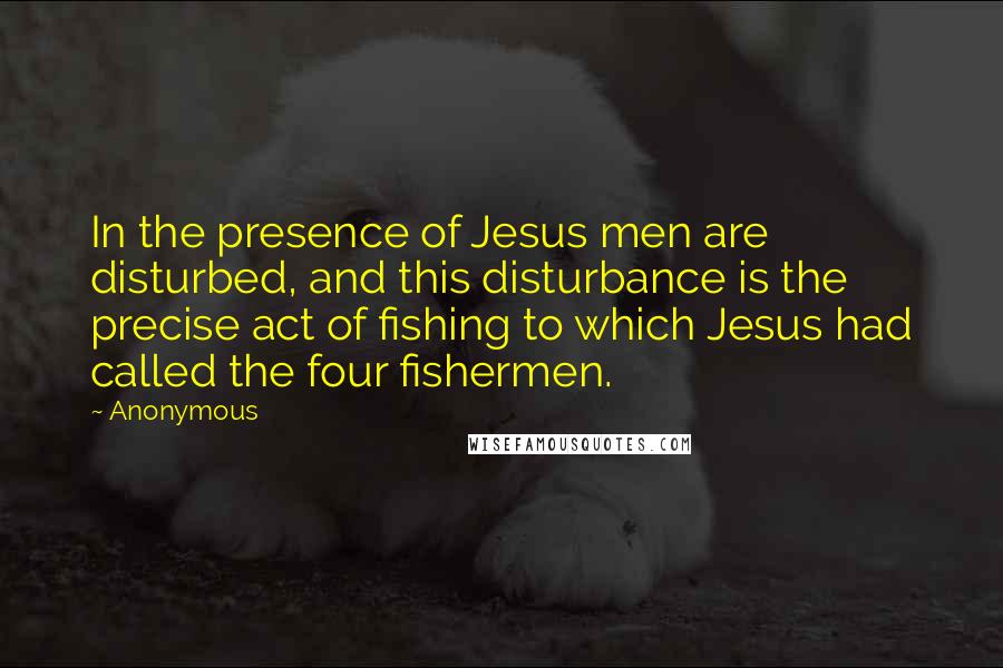 Anonymous Quotes: In the presence of Jesus men are disturbed, and this disturbance is the precise act of fishing to which Jesus had called the four fishermen.