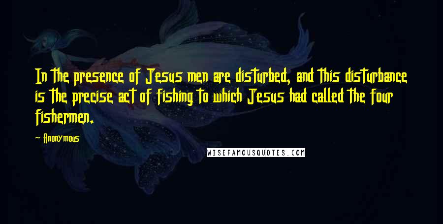 Anonymous Quotes: In the presence of Jesus men are disturbed, and this disturbance is the precise act of fishing to which Jesus had called the four fishermen.