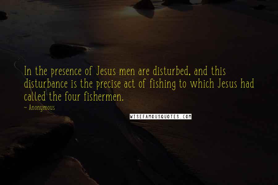 Anonymous Quotes: In the presence of Jesus men are disturbed, and this disturbance is the precise act of fishing to which Jesus had called the four fishermen.